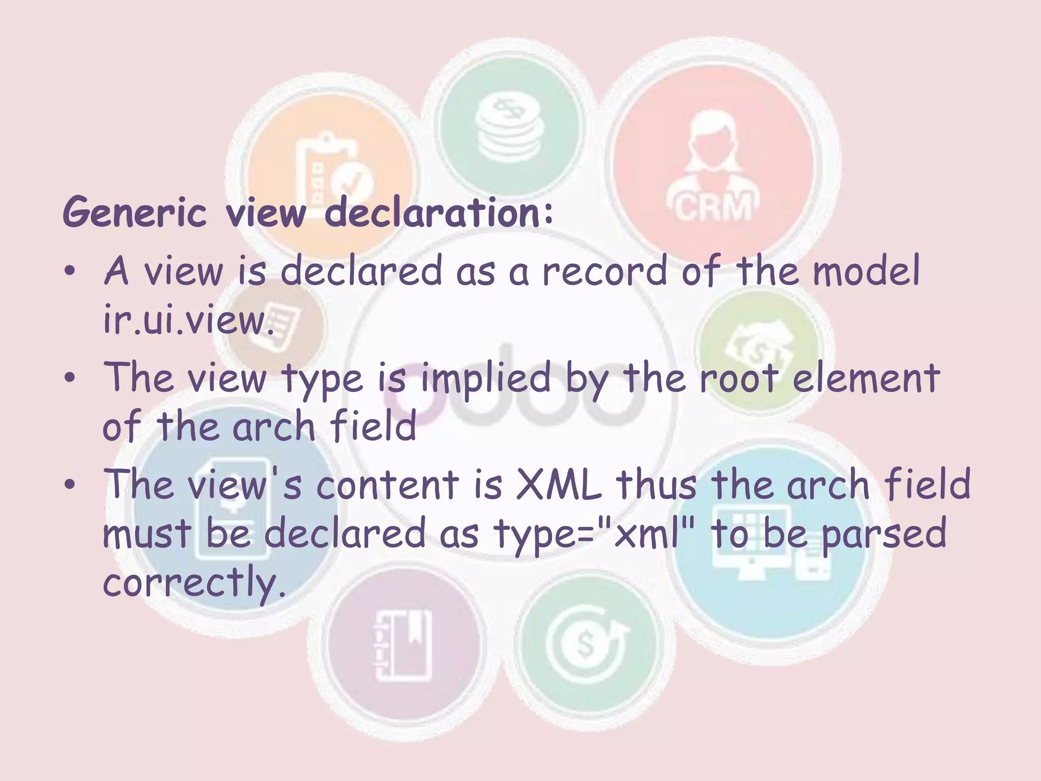 Generic view declaration:
• A view is declared as a record of the model
ir.ui.view.
• The view type is implied by the root element
of the arch field
• The view's content is XML thus the arch field
must be declared as type="xml" to be parsed
correctly.
 