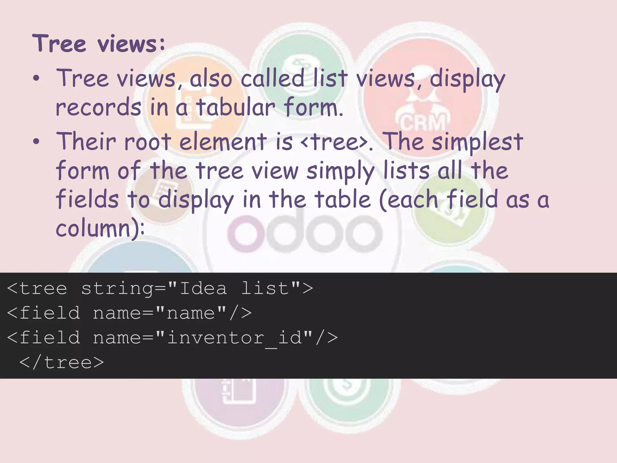 Tree views:
• Tree views, also called list views, display
records in a tabular form.
• Their root element is <tree>. The simplest
form of the tree view simply lists all the
fields to display in the table (each field as a
column):
<tree string="Idea list">
<field name="name"/>
<field name="inventor_id"/>
</tree>
 