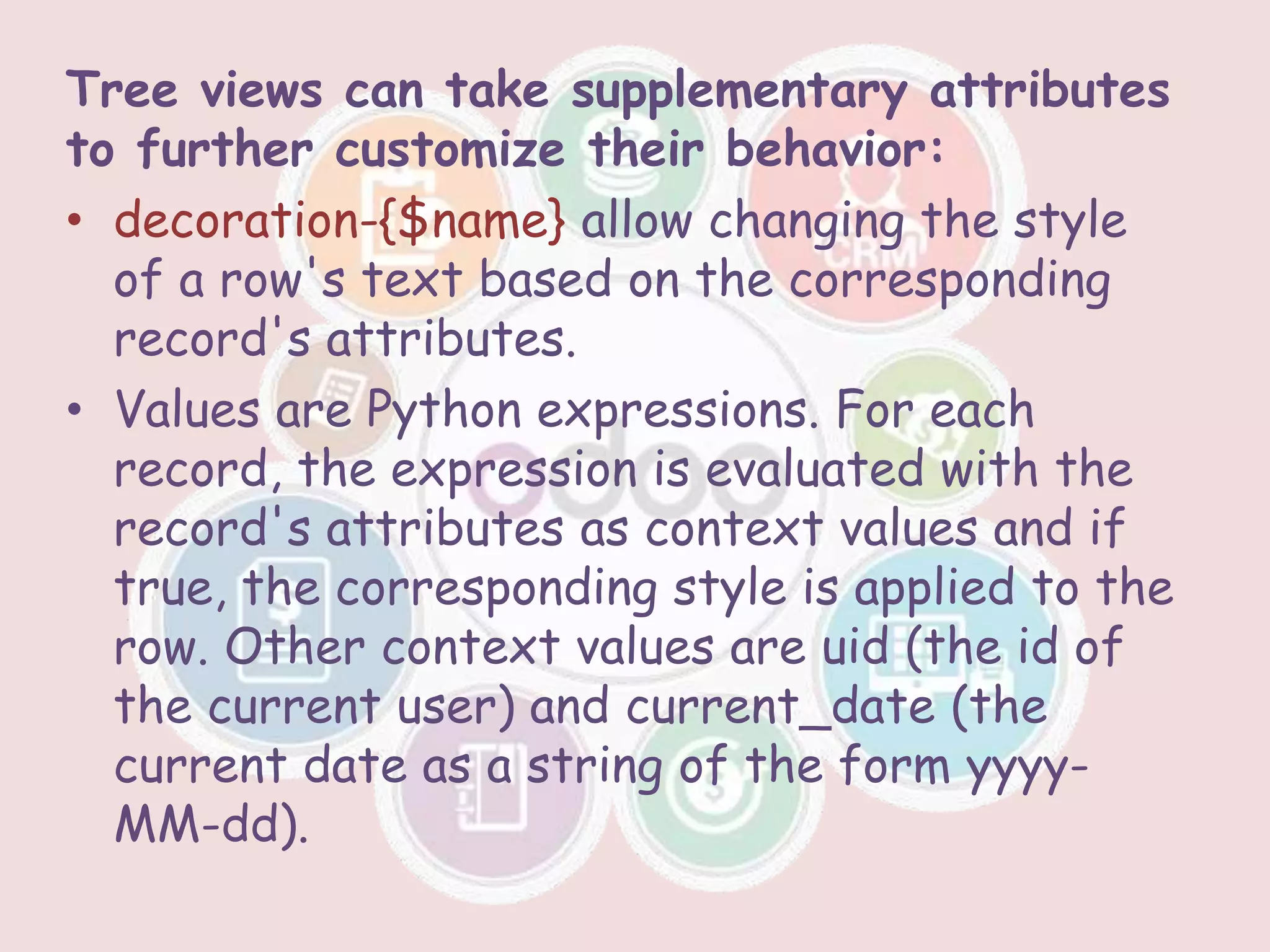Tree views can take supplementary attributes
to further customize their behavior:
• decoration-{$name} allow changing the style
of a row's text based on the corresponding
record's attributes.
• Values are Python expressions. For each
record, the expression is evaluated with the
record's attributes as context values and if
true, the corresponding style is applied to the
row. Other context values are uid (the id of
the current user) and current_date (the
current date as a string of the form yyyy-
MM-dd).
 