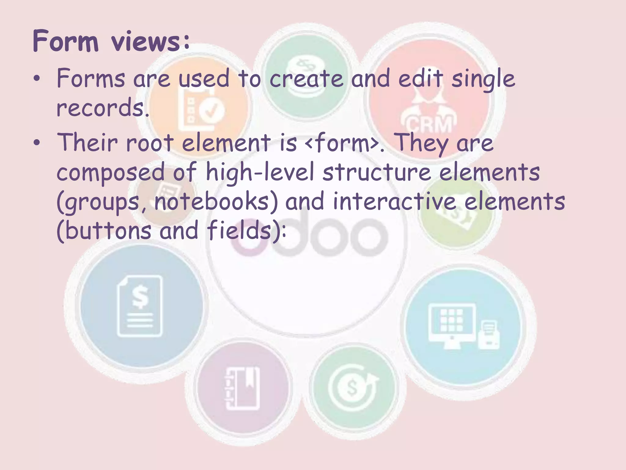 Form views:
• Forms are used to create and edit single
records.
• Their root element is <form>. They are
composed of high-level structure elements
(groups, notebooks) and interactive elements
(buttons and fields):
 