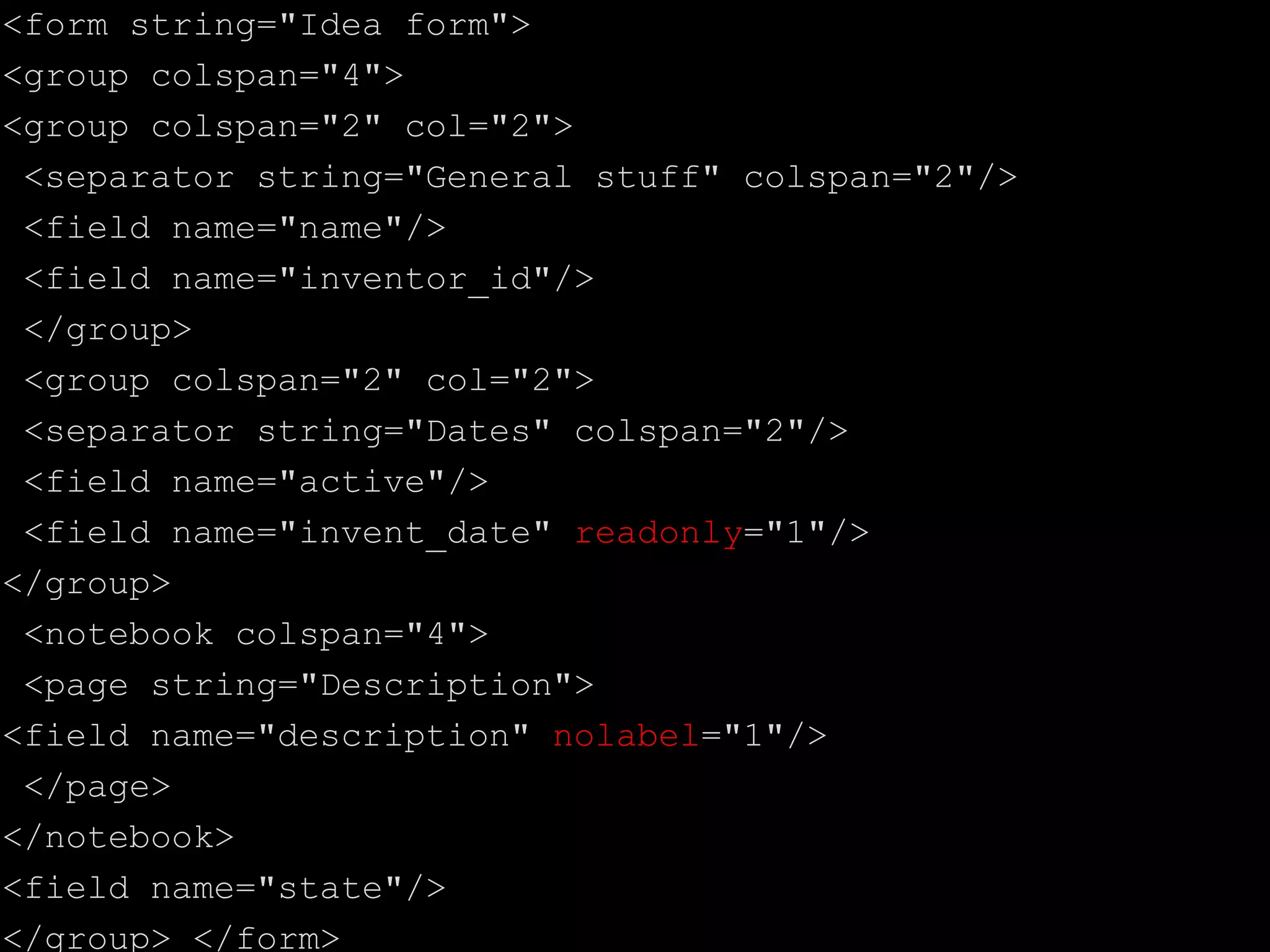 <form string="Idea form">
<group colspan="4">
<group colspan="2" col="2">
<separator string="General stuff" colspan="2"/>
<field name="name"/>
<field name="inventor_id"/>
</group>
<group colspan="2" col="2">
<separator string="Dates" colspan="2"/>
<field name="active"/>
<field name="invent_date" readonly="1"/>
</group>
<notebook colspan="4">
<page string="Description">
<field name="description" nolabel="1"/>
</page>
</notebook>
<field name="state"/>
</group> </form>
 