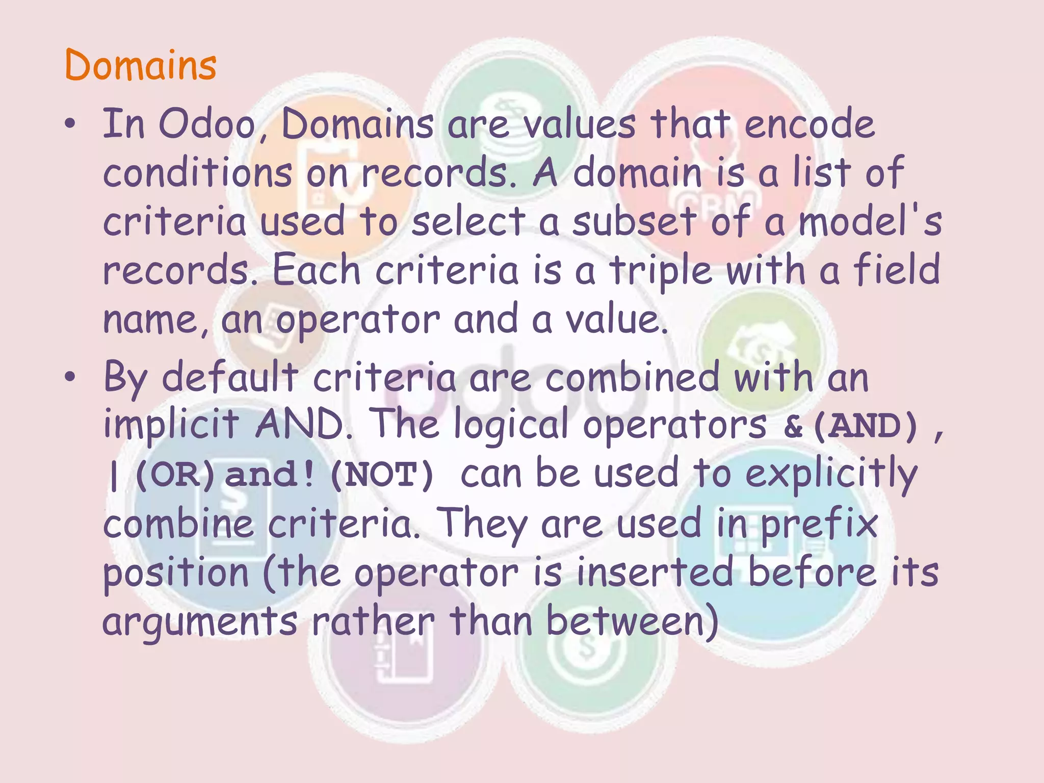 Domains
• In Odoo, Domains are values that encode
conditions on records. A domain is a list of
criteria used to select a subset of a model's
records. Each criteria is a triple with a field
name, an operator and a value.
• By default criteria are combined with an
implicit AND. The logical operators &(AND),
|(OR)and!(NOT) can be used to explicitly
combine criteria. They are used in prefix
position (the operator is inserted before its
arguments rather than between)
 