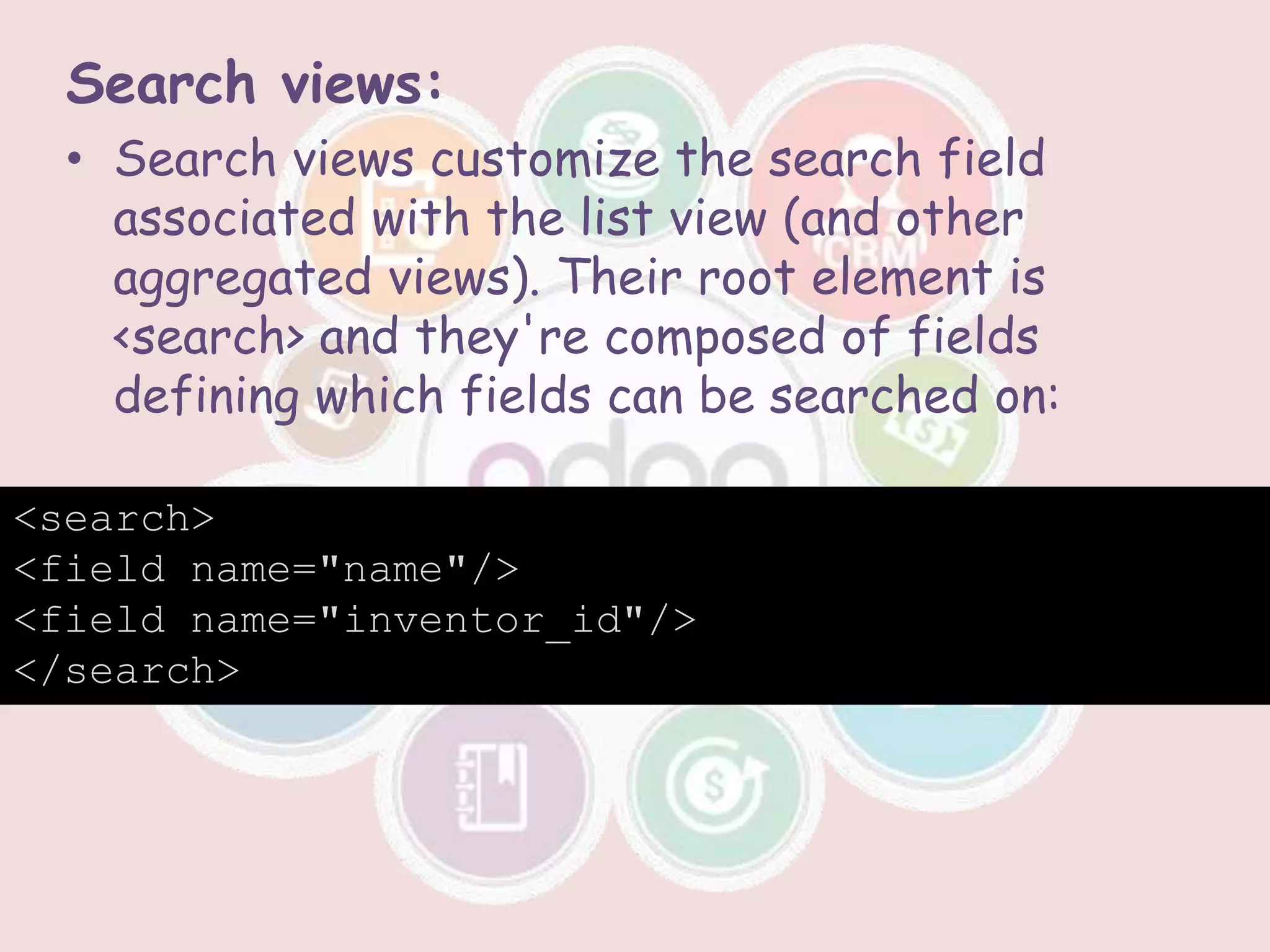 Search views:
• Search views customize the search field
associated with the list view (and other
aggregated views). Their root element is
<search> and they're composed of fields
defining which fields can be searched on:
<search>
<field name="name"/>
<field name="inventor_id"/>
</search>
 