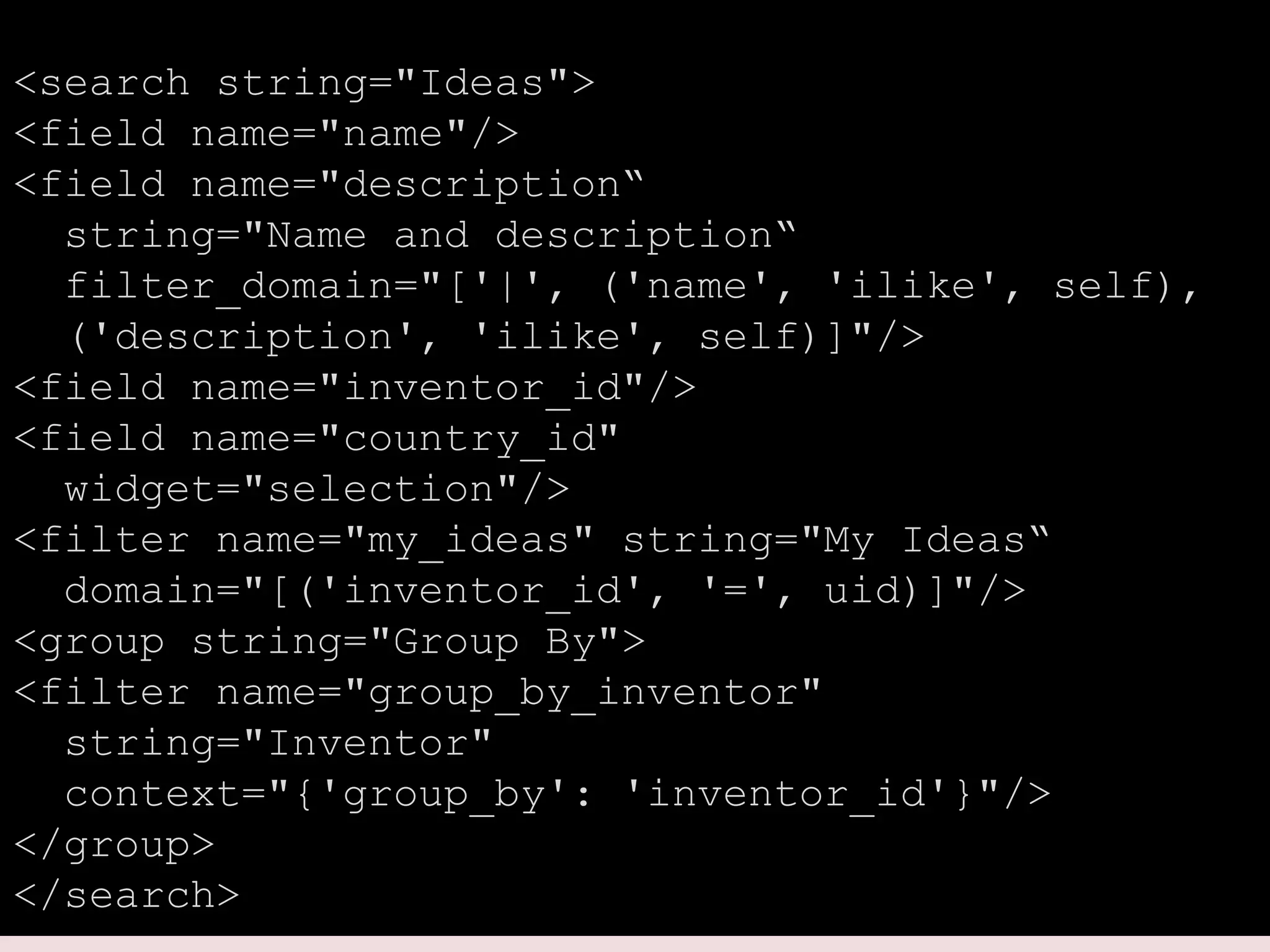 <search string="Ideas">
<field name="name"/>
<field name="description“
string="Name and description“
filter_domain="['|', ('name', 'ilike', self),
('description', 'ilike', self)]"/>
<field name="inventor_id"/>
<field name="country_id"
widget="selection"/>
<filter name="my_ideas" string="My Ideas“
domain="[('inventor_id', '=', uid)]"/>
<group string="Group By">
<filter name="group_by_inventor"
string="Inventor"
context="{'group_by': 'inventor_id'}"/>
</group>
</search>
 