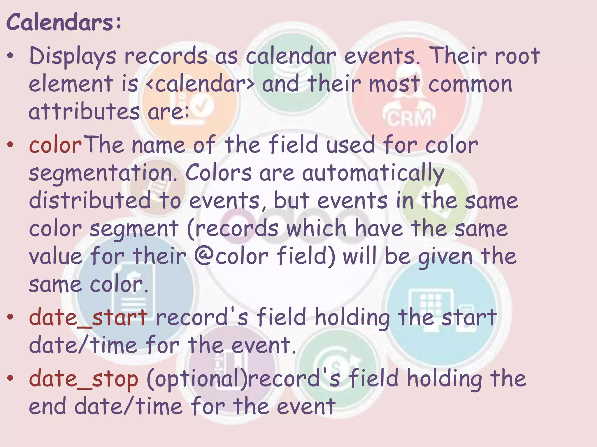 Calendars:
• Displays records as calendar events. Their root
element is <calendar> and their most common
attributes are:
• colorThe name of the field used for color
segmentation. Colors are automatically
distributed to events, but events in the same
color segment (records which have the same
value for their @color field) will be given the
same color.
• date_start record's field holding the start
date/time for the event.
• date_stop (optional)record's field holding the
end date/time for the event
 