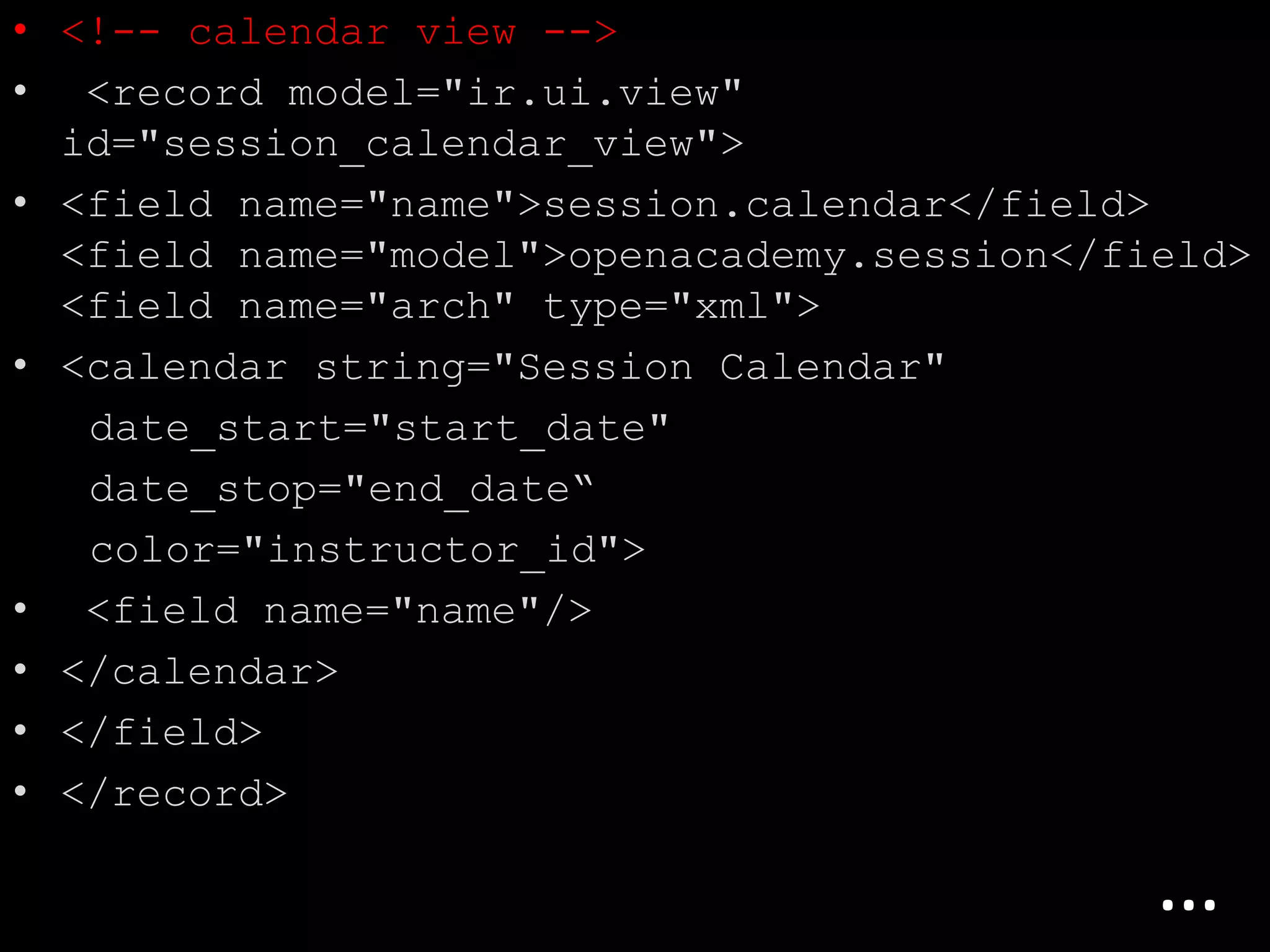 • <!-- calendar view -->
• <record model="ir.ui.view"
id="session_calendar_view">
• <field name="name">session.calendar</field>
<field name="model">openacademy.session</field>
<field name="arch" type="xml">
• <calendar string="Session Calendar"
date_start="start_date"
date_stop="end_date“
color="instructor_id">
• <field name="name"/>
• </calendar>
• </field>
• </record>
…
 