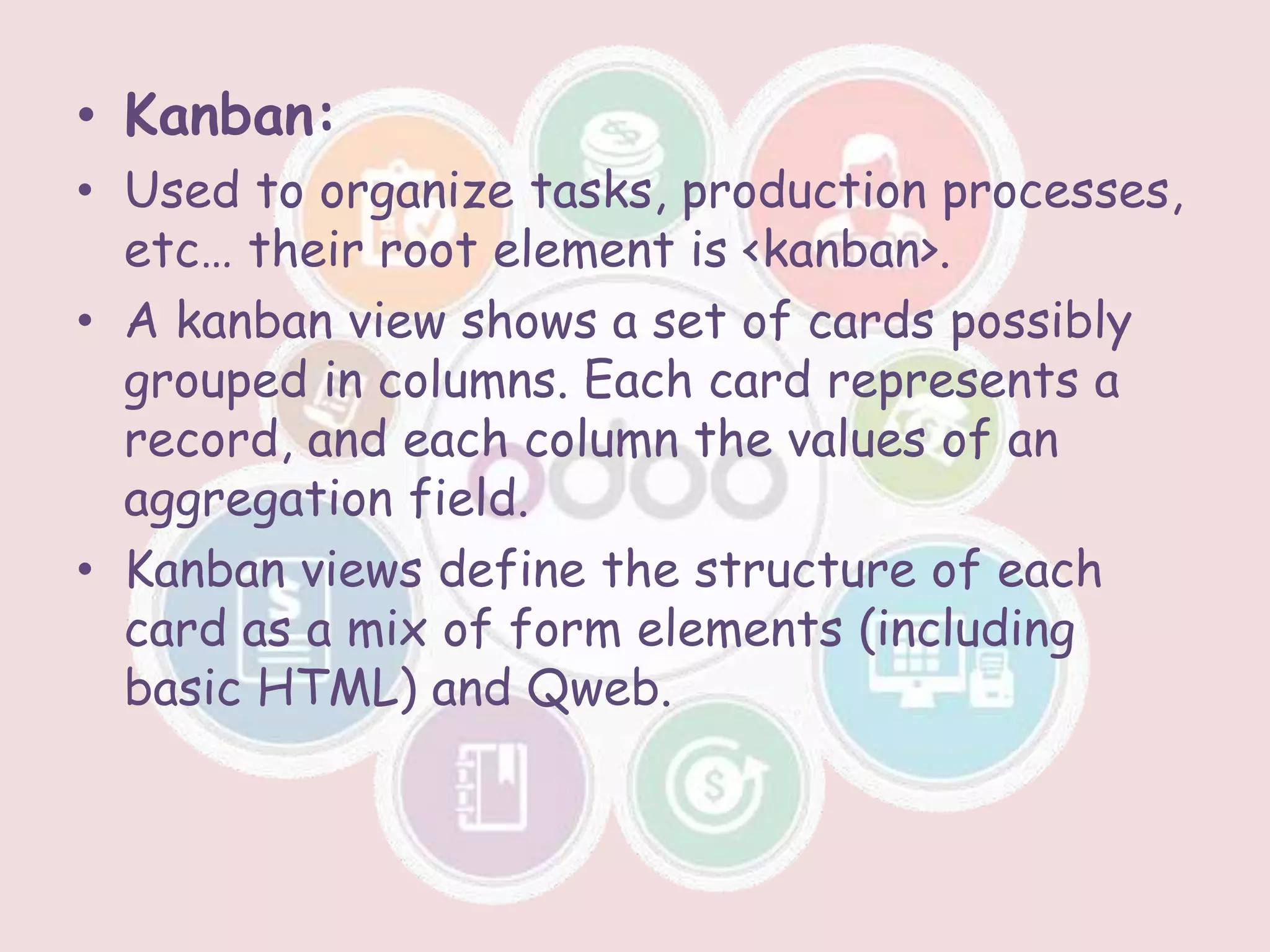 • Kanban:
• Used to organize tasks, production processes,
etc… their root element is <kanban>.
• A kanban view shows a set of cards possibly
grouped in columns. Each card represents a
record, and each column the values of an
aggregation field.
• Kanban views define the structure of each
card as a mix of form elements (including
basic HTML) and Qweb.
 