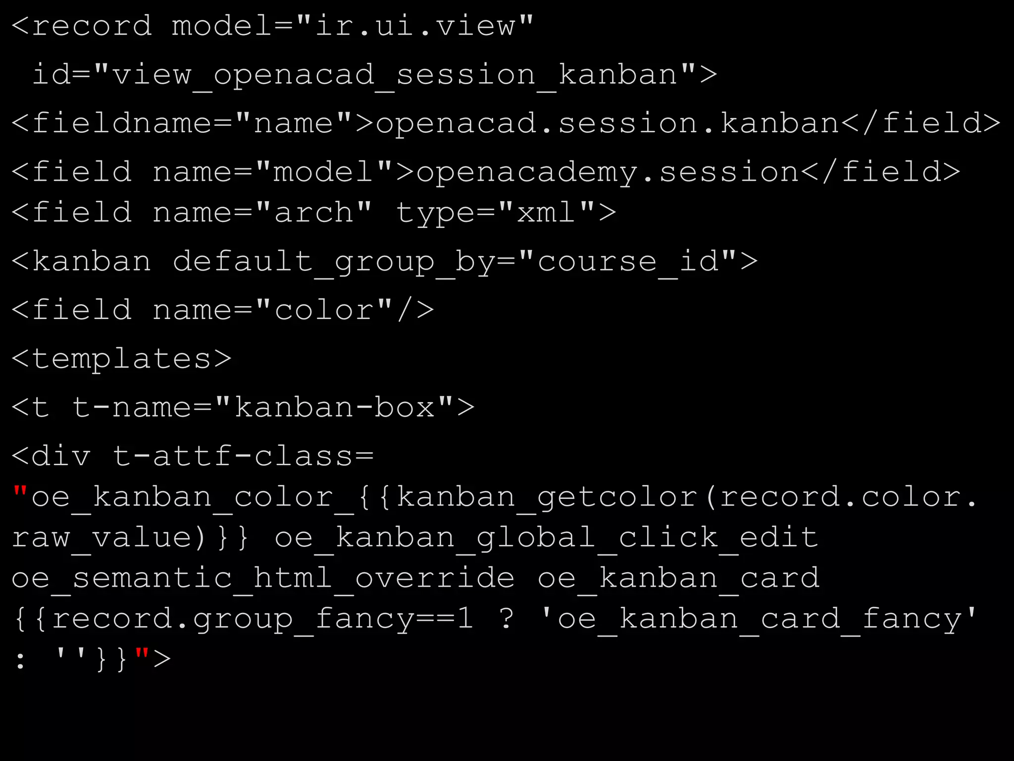 <record model="ir.ui.view"
id="view_openacad_session_kanban">
<fieldname="name">openacad.session.kanban</field>
<field name="model">openacademy.session</field>
<field name="arch" type="xml">
<kanban default_group_by="course_id">
<field name="color"/>
<templates>
<t t-name="kanban-box">
<div t-attf-class=
"oe_kanban_color_{{kanban_getcolor(record.color.
raw_value)}} oe_kanban_global_click_edit
oe_semantic_html_override oe_kanban_card
{{record.group_fancy==1 ? 'oe_kanban_card_fancy'
: ''}}">
 
