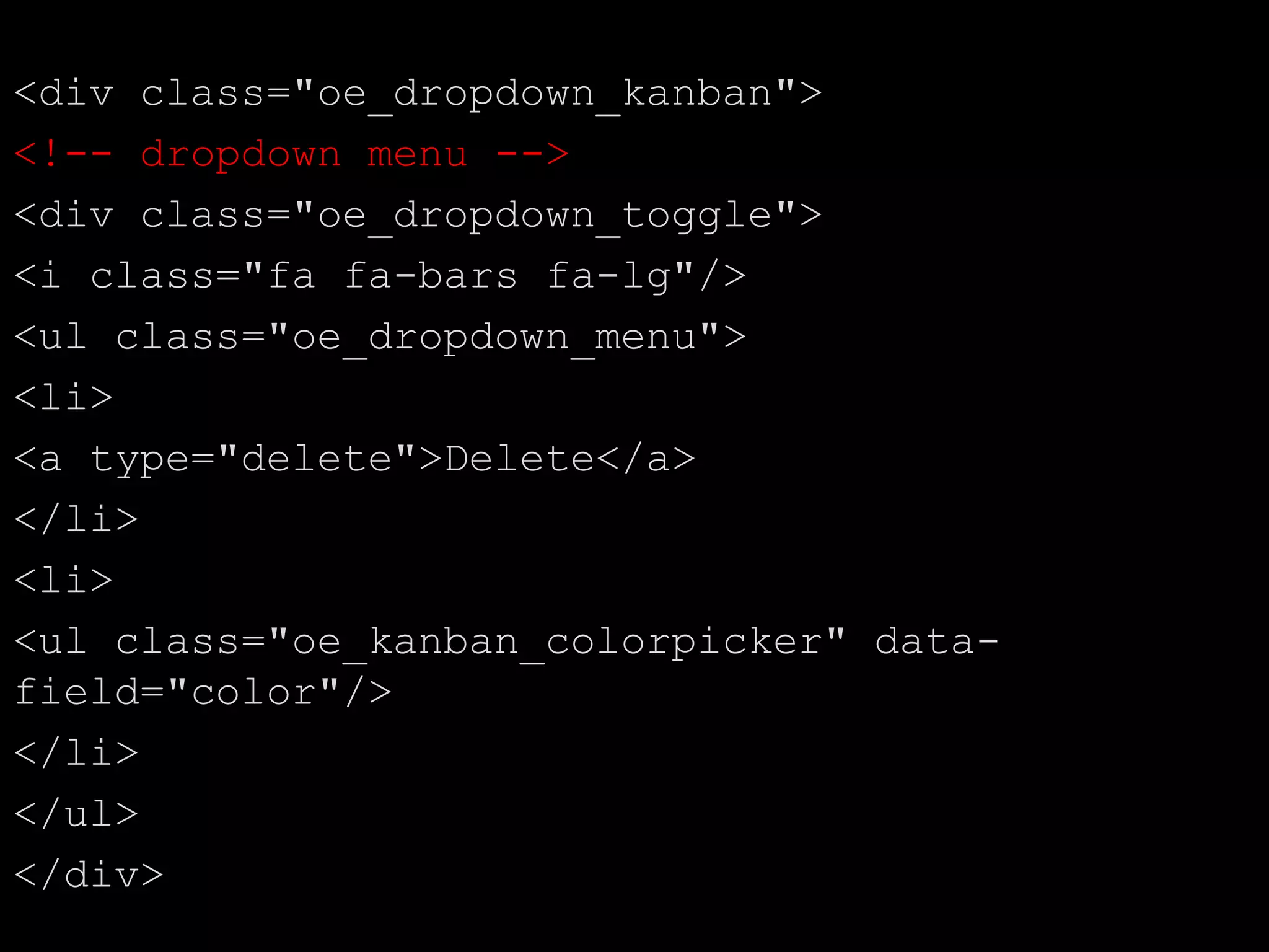 <div class="oe_dropdown_kanban">
<!-- dropdown menu -->
<div class="oe_dropdown_toggle">
<i class="fa fa-bars fa-lg"/>
<ul class="oe_dropdown_menu">
<li>
<a type="delete">Delete</a>
</li>
<li>
<ul class="oe_kanban_colorpicker" data-
field="color"/>
</li>
</ul>
</div>
 
