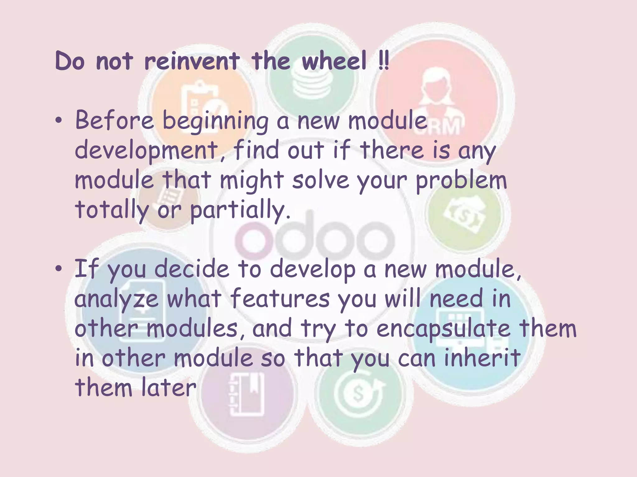 Do not reinvent the wheel !!
• Before beginning a new module
development, find out if there is any
module that might solve your problem
totally or partially.
• If you decide to develop a new module,
analyze what features you will need in
other modules, and try to encapsulate them
in other module so that you can inherit
them later
 