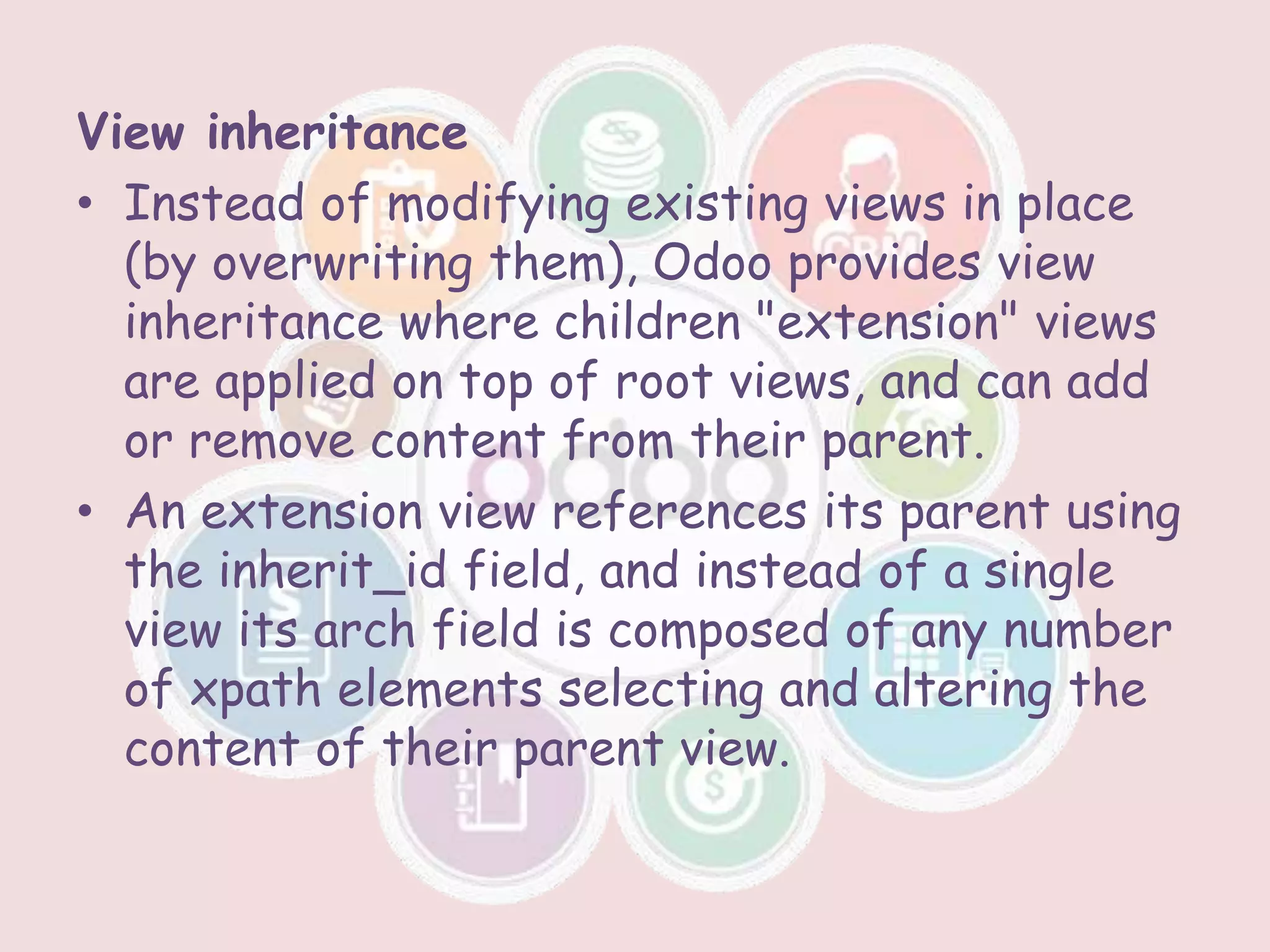 View inheritance
• Instead of modifying existing views in place
(by overwriting them), Odoo provides view
inheritance where children "extension" views
are applied on top of root views, and can add
or remove content from their parent.
• An extension view references its parent using
the inherit_id field, and instead of a single
view its arch field is composed of any number
of xpath elements selecting and altering the
content of their parent view.
 