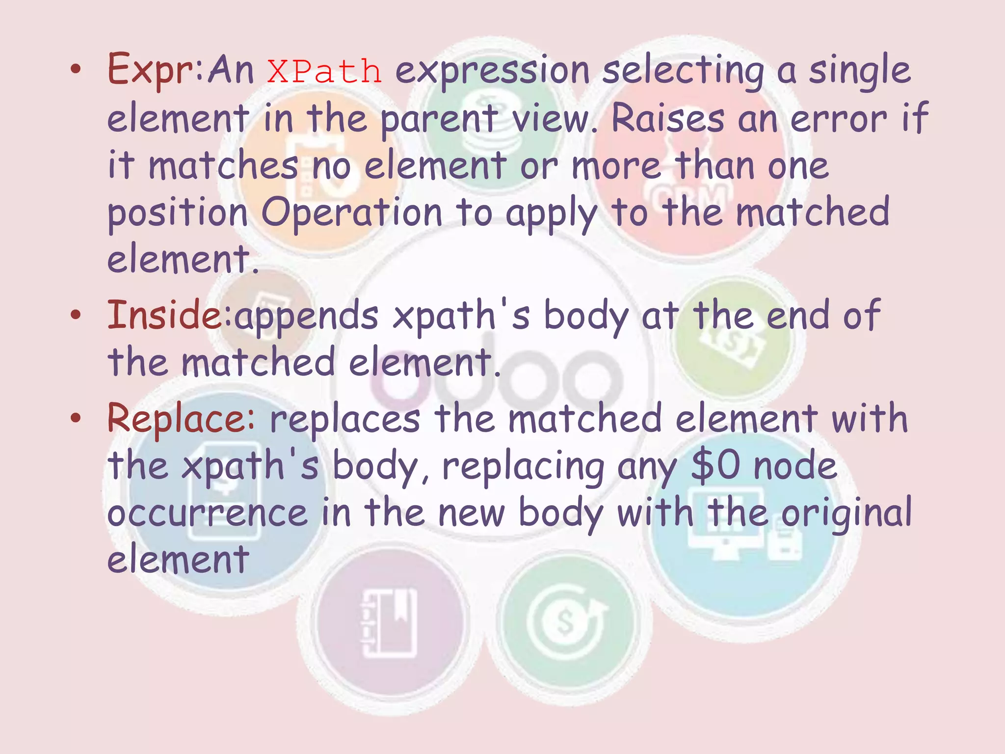 • Expr:An XPath expression selecting a single
element in the parent view. Raises an error if
it matches no element or more than one
position Operation to apply to the matched
element.
• Inside:appends xpath's body at the end of
the matched element.
• Replace: replaces the matched element with
the xpath's body, replacing any $0 node
occurrence in the new body with the original
element
 
