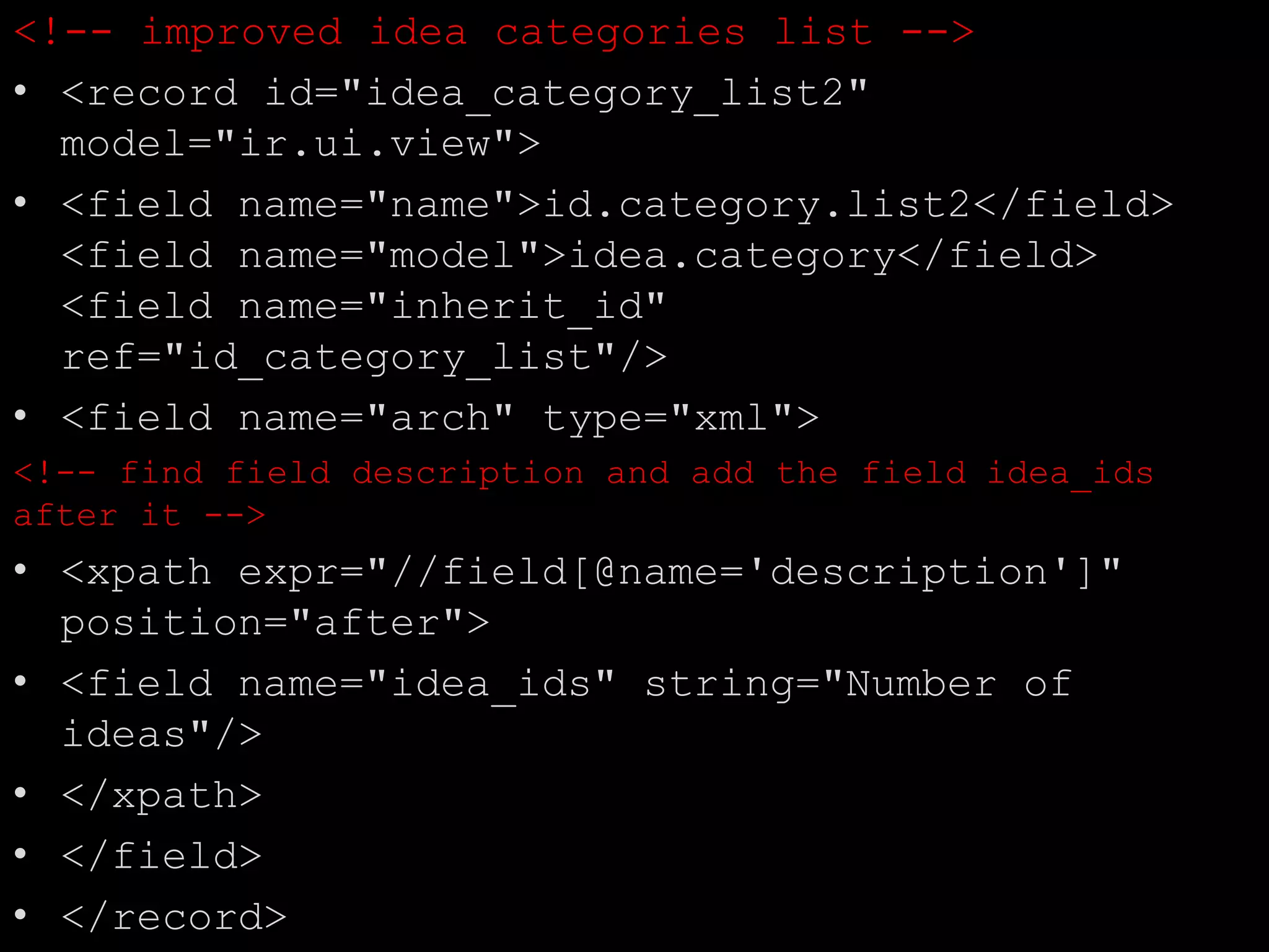 <!-- improved idea categories list -->
• <record id="idea_category_list2"
model="ir.ui.view">
• <field name="name">id.category.list2</field>
<field name="model">idea.category</field>
<field name="inherit_id"
ref="id_category_list"/>
• <field name="arch" type="xml">
<!-- find field description and add the field idea_ids
after it -->
• <xpath expr="//field[@name='description']"
position="after">
• <field name="idea_ids" string="Number of
ideas"/>
• </xpath>
• </field>
• </record>
 