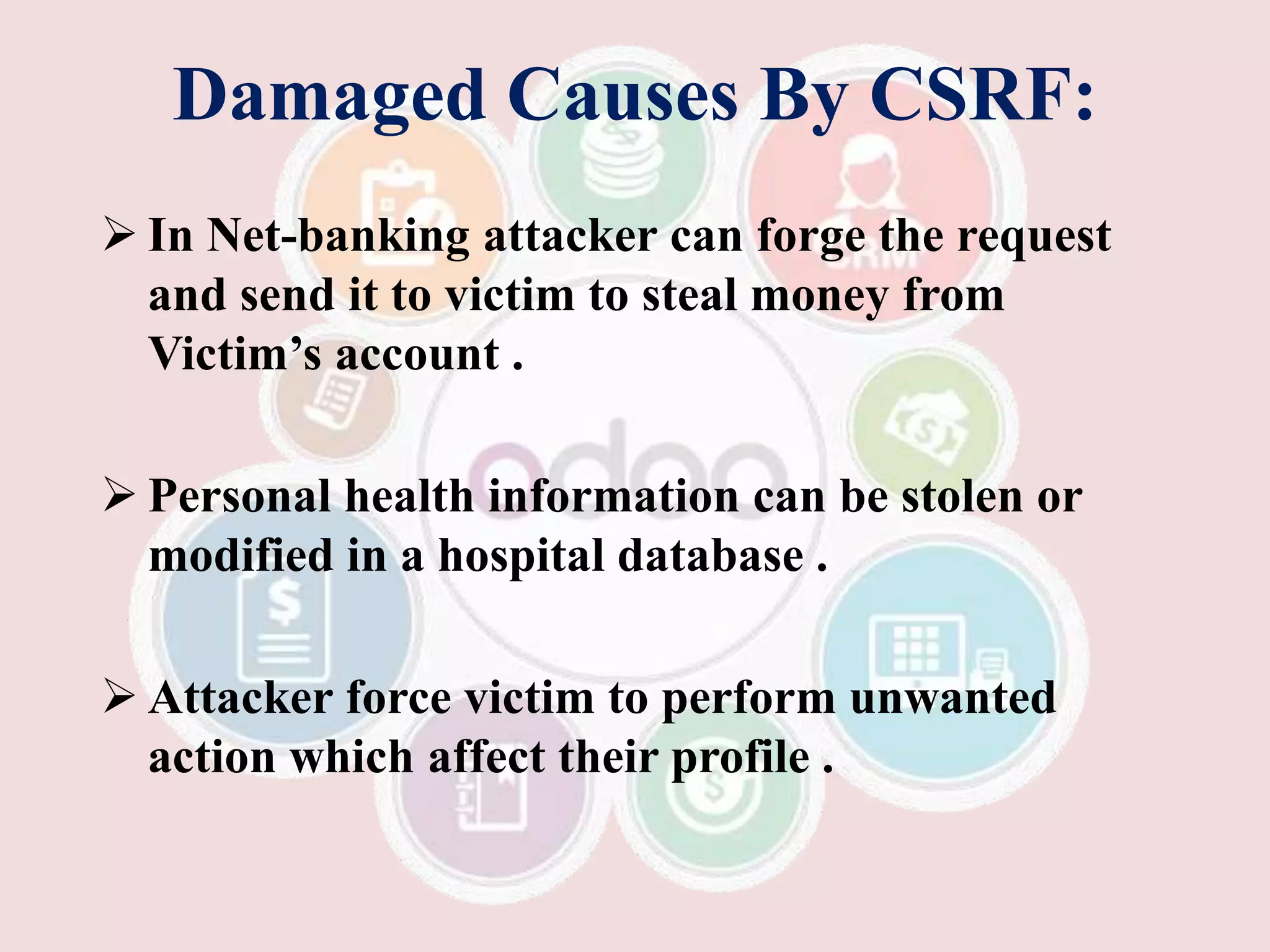 Damaged Causes By CSRF:
 In Net-banking attacker can forge the request
and send it to victim to steal money from
Victim’s account .
 Personal health information can be stolen or
modified in a hospital database .
 Attacker force victim to perform unwanted
action which affect their profile .
 