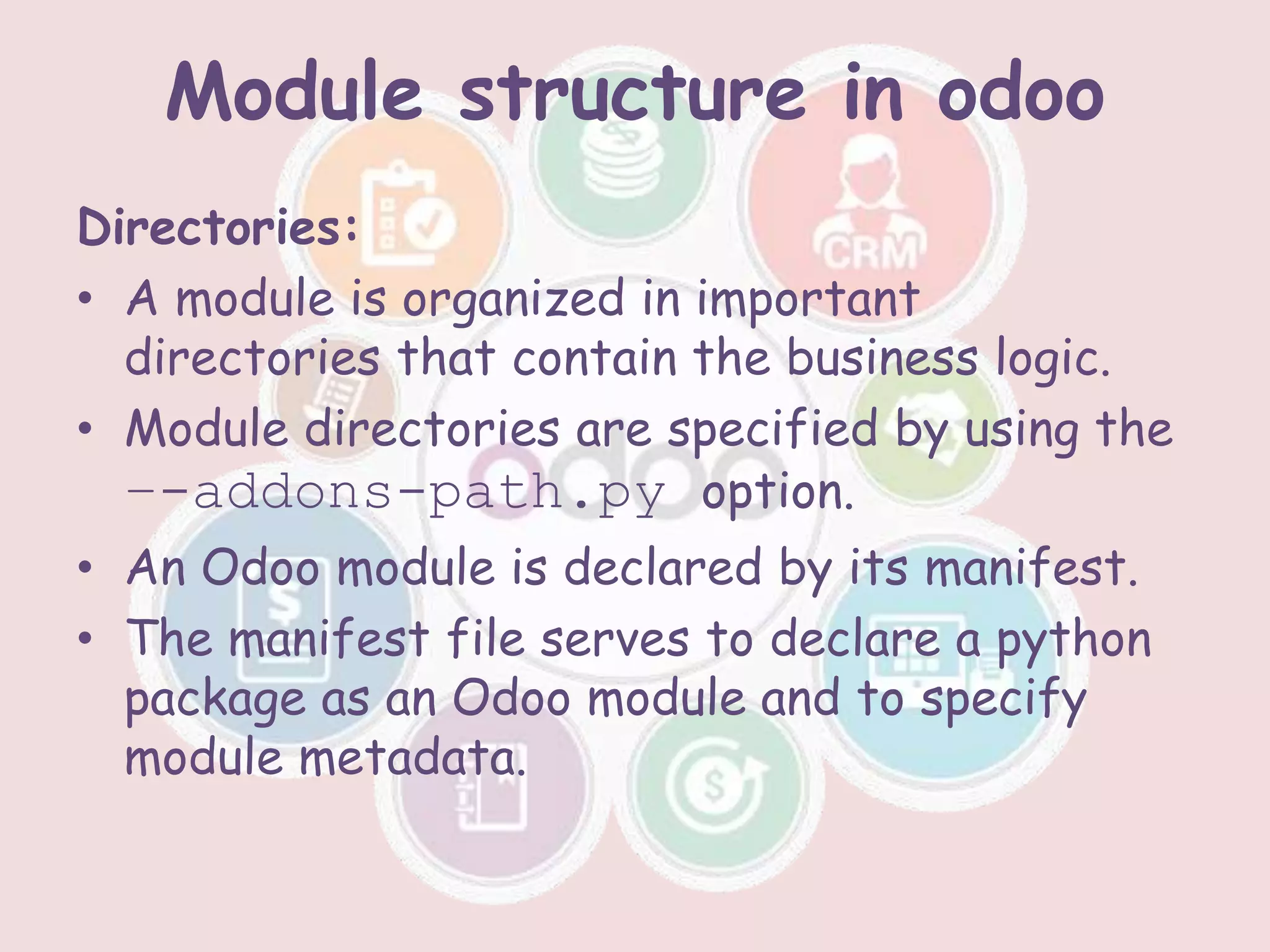 Module structure in odoo
Directories:
• A module is organized in important
directories that contain the business logic.
• Module directories are specified by using the
–-addons-path.py option.
• An Odoo module is declared by its manifest.
• The manifest file serves to declare a python
package as an Odoo module and to specify
module metadata.
 