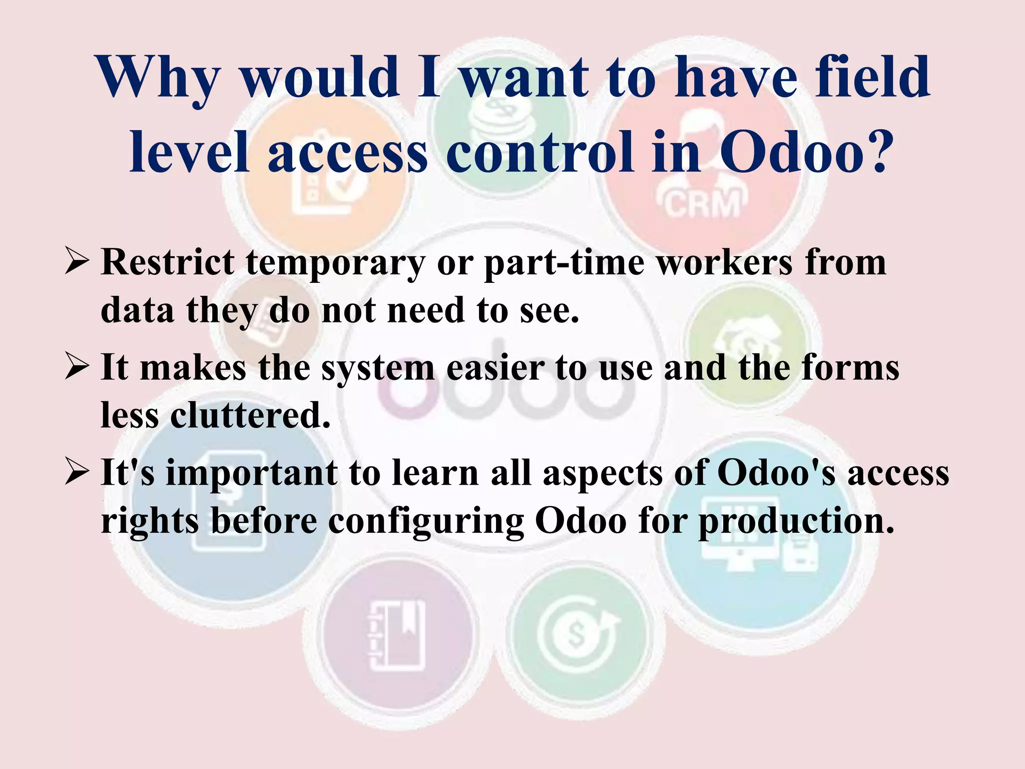 Why would I want to have field
level access control in Odoo?
 Restrict temporary or part-time workers from
data they do not need to see.
 It makes the system easier to use and the forms
less cluttered.
 It's important to learn all aspects of Odoo's access
rights before configuring Odoo for production.
 