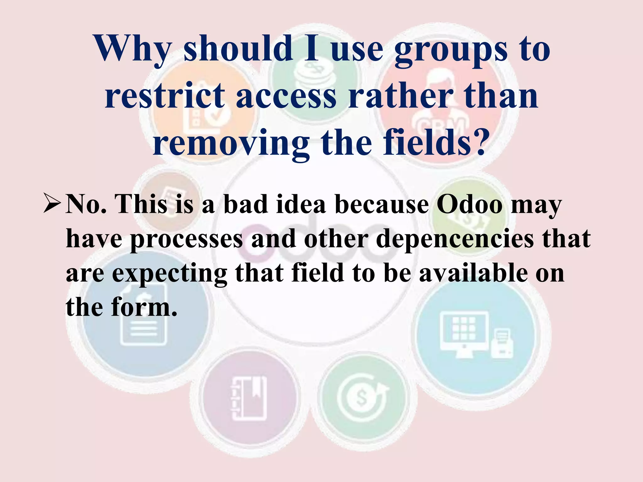 Why should I use groups to
restrict access rather than
removing the fields?
No. This is a bad idea because Odoo may
have processes and other depencencies that
are expecting that field to be available on
the form.
 