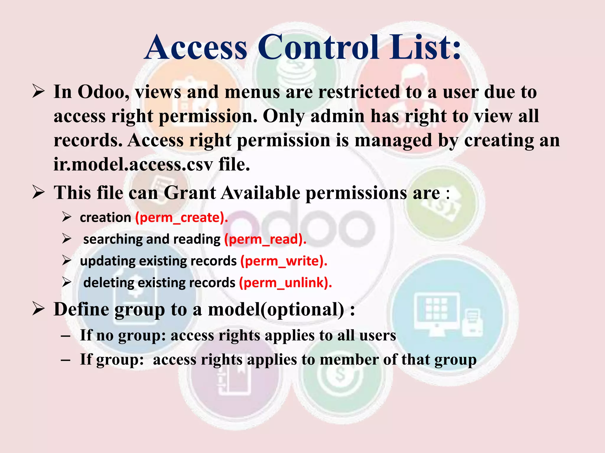 Access Control List:
 In Odoo, views and menus are restricted to a user due to
access right permission. Only admin has right to view all
records. Access right permission is managed by creating an
ir.model.access.csv file.
 This file can Grant Available permissions are :
 creation (perm_create).
 searching and reading (perm_read).
 updating existing records (perm_write).
 deleting existing records (perm_unlink).
 Define group to a model(optional) :
– If no group: access rights applies to all users
– If group: access rights applies to member of that group
 