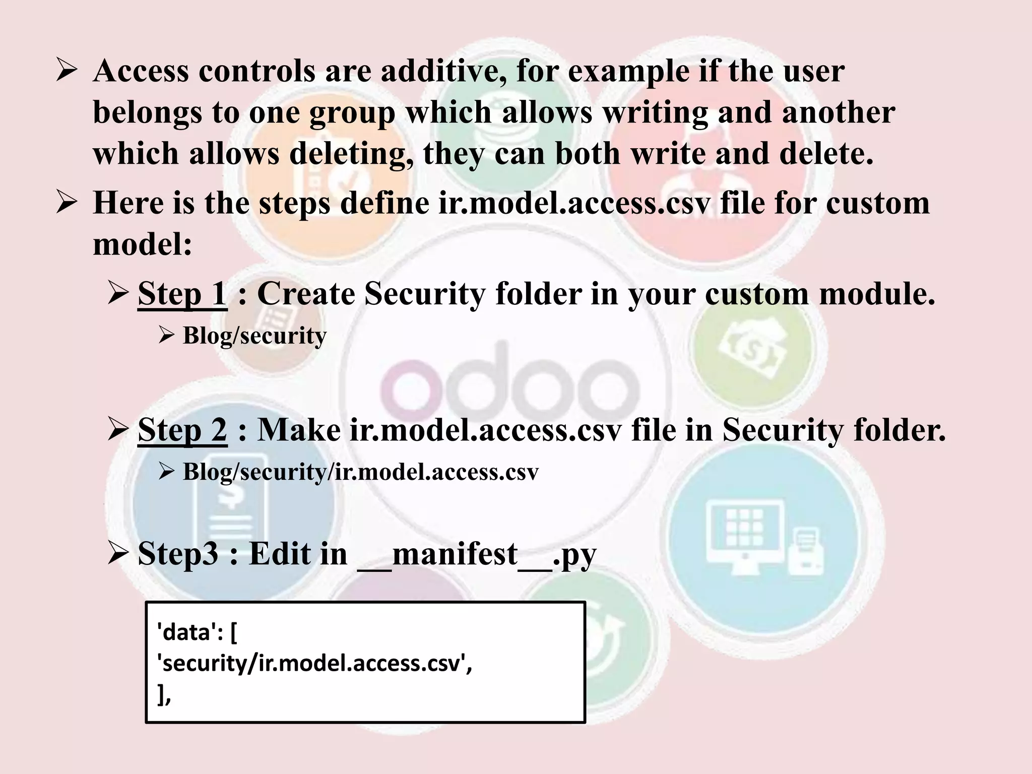  Access controls are additive, for example if the user
belongs to one group which allows writing and another
which allows deleting, they can both write and delete.
 Here is the steps define ir.model.access.csv file for custom
model:
Step 1 : Create Security folder in your custom module.
 Blog/security
Step 2 : Make ir.model.access.csv file in Security folder.
 Blog/security/ir.model.access.csv
Step3 : Edit in __manifest__.py
'data': [
'security/ir.model.access.csv',
],
 