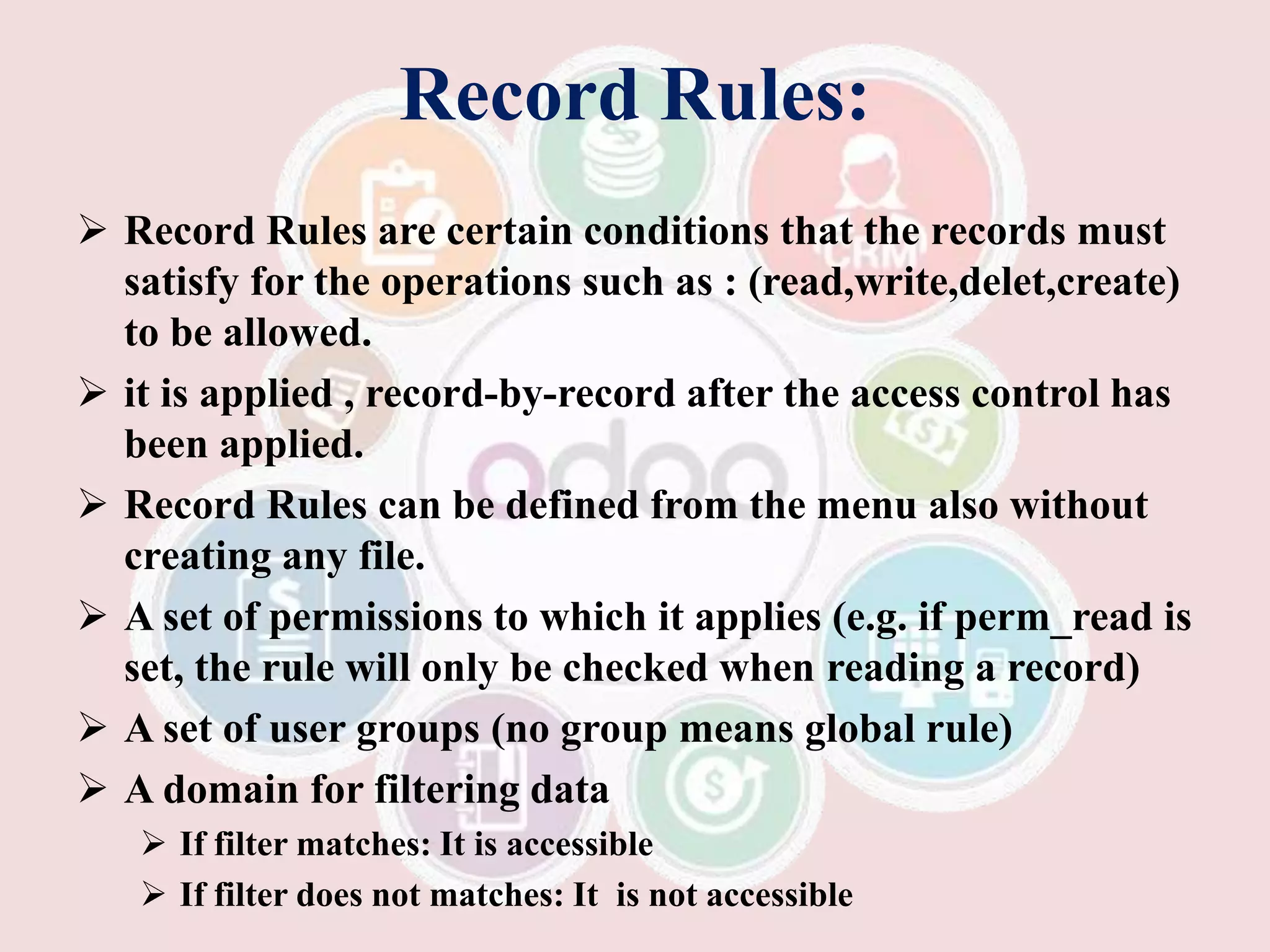 Record Rules:
 Record Rules are certain conditions that the records must
satisfy for the operations such as : (read,write,delet,create)
to be allowed.
 it is applied , record-by-record after the access control has
been applied.
 Record Rules can be defined from the menu also without
creating any file.
 A set of permissions to which it applies (e.g. if perm_read is
set, the rule will only be checked when reading a record)
 A set of user groups (no group means global rule)
 A domain for filtering data
 If filter matches: It is accessible
 If filter does not matches: It is not accessible
 