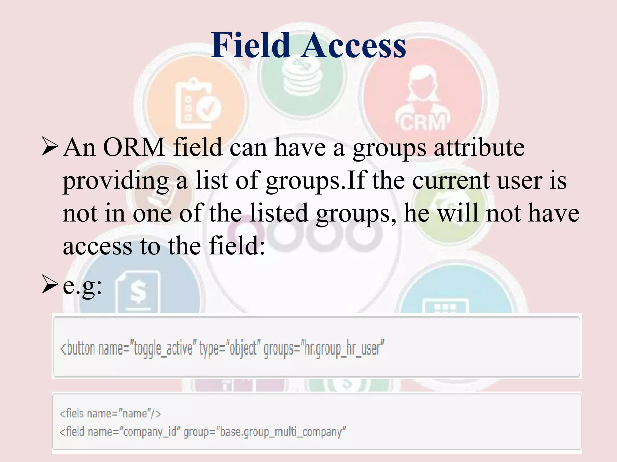 Field Access
An ORM field can have a groups attribute
providing a list of groups.If the current user is
not in one of the listed groups, he will not have
access to the field:
e.g:
 