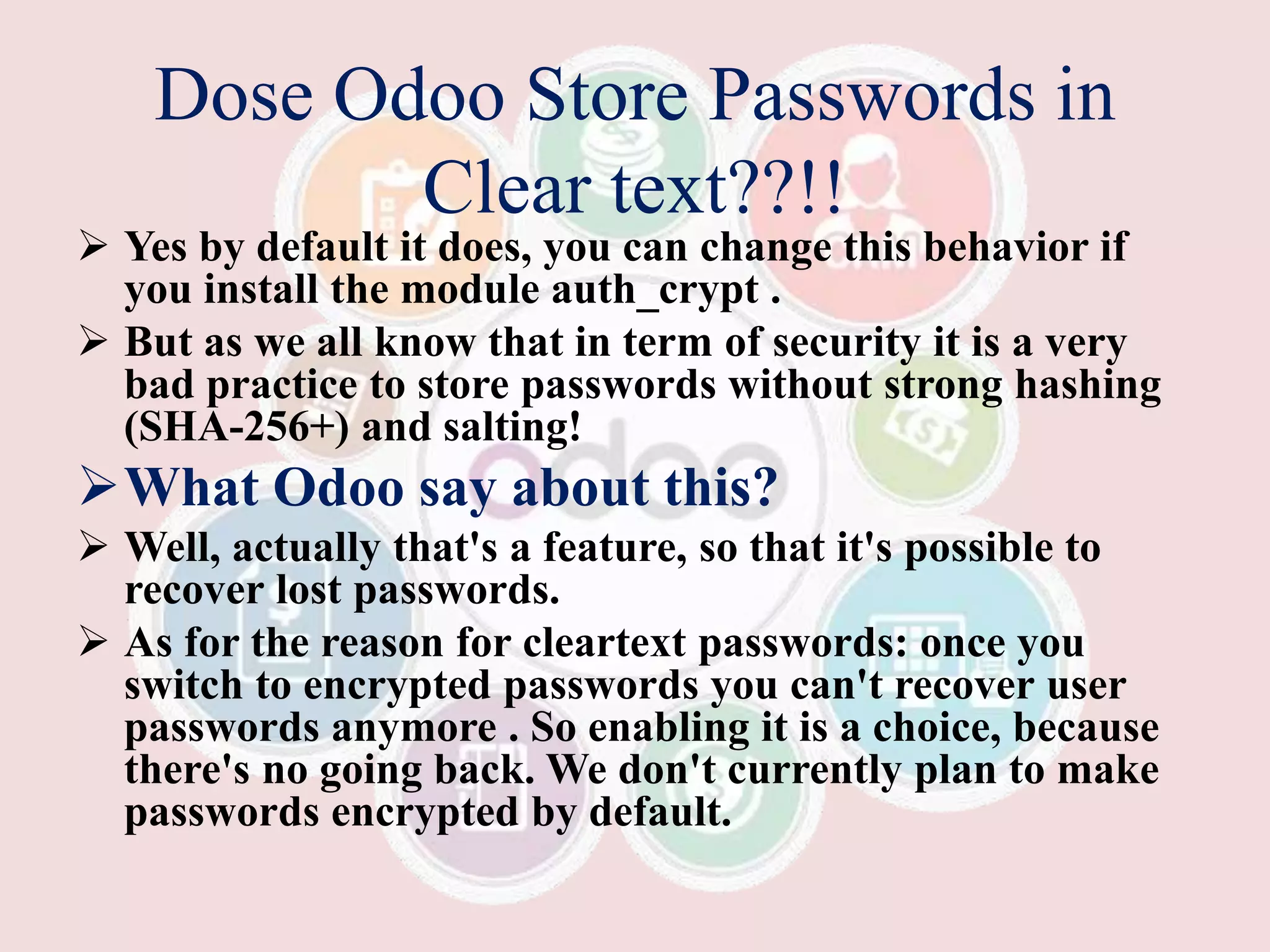 Dose Odoo Store Passwords in
Clear text??!!
 Yes by default it does, you can change this behavior if
you install the module auth_crypt .
 But as we all know that in term of security it is a very
bad practice to store passwords without strong hashing
(SHA-256+) and salting!
What Odoo say about this?
 Well, actually that's a feature, so that it's possible to
recover lost passwords.
 As for the reason for cleartext passwords: once you
switch to encrypted passwords you can't recover user
passwords anymore . So enabling it is a choice, because
there's no going back. We don't currently plan to make
passwords encrypted by default.
 