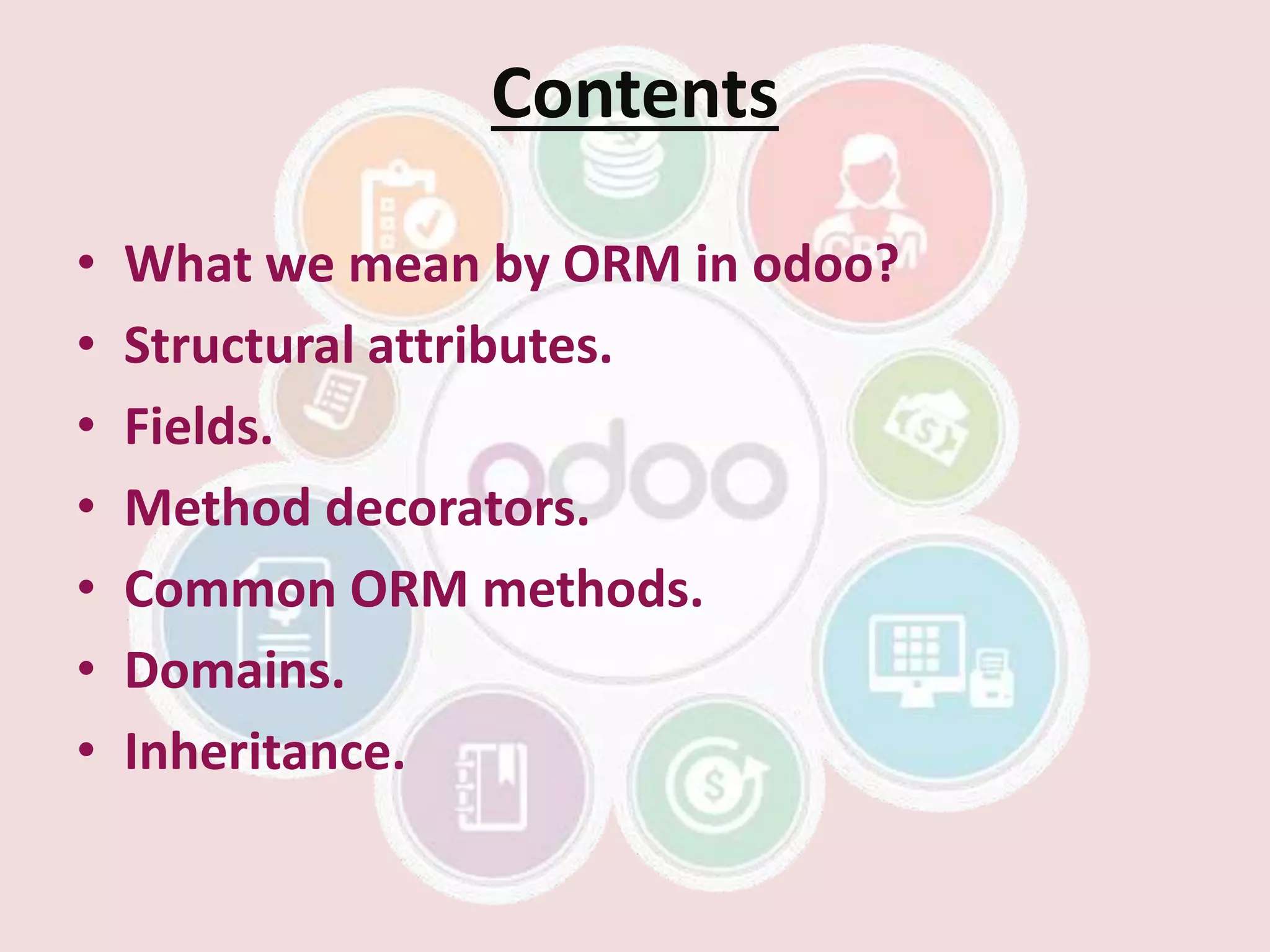 Contents
• What we mean by ORM in odoo?
• Structural attributes.
• Fields.
• Method decorators.
• Common ORM methods.
• Domains.
• Inheritance.
 