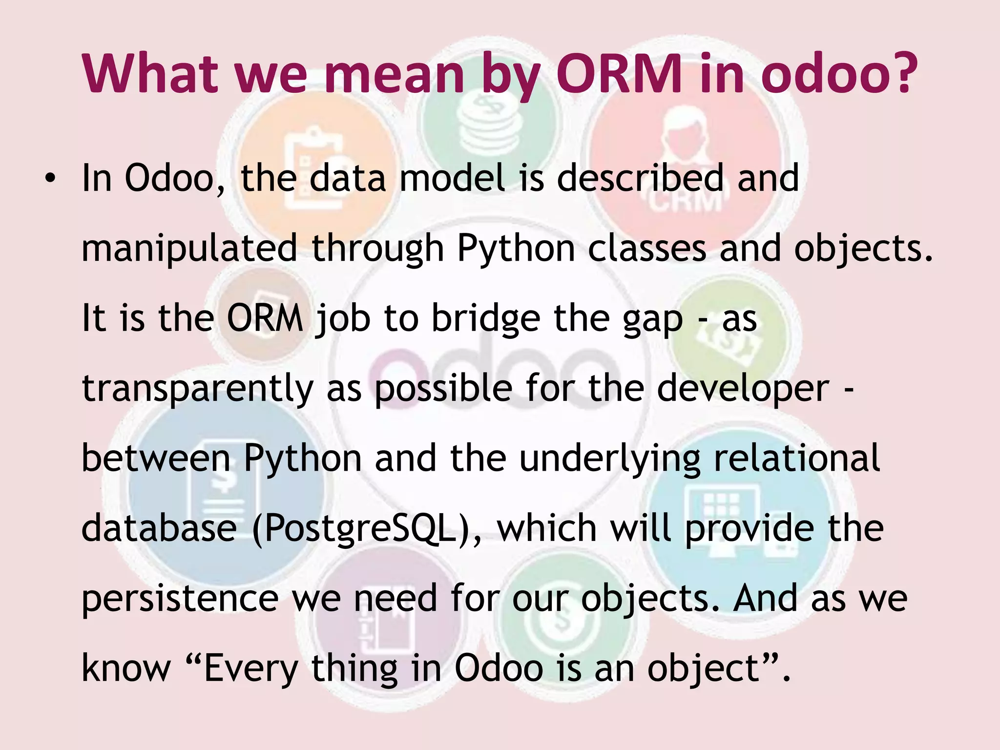 What we mean by ORM in odoo?
• In Odoo, the data model is described and
manipulated through Python classes and objects.
It is the ORM job to bridge the gap - as
transparently as possible for the developer -
between Python and the underlying relational
database (PostgreSQL), which will provide the
persistence we need for our objects. And as we
know “Every thing in Odoo is an object”.
 