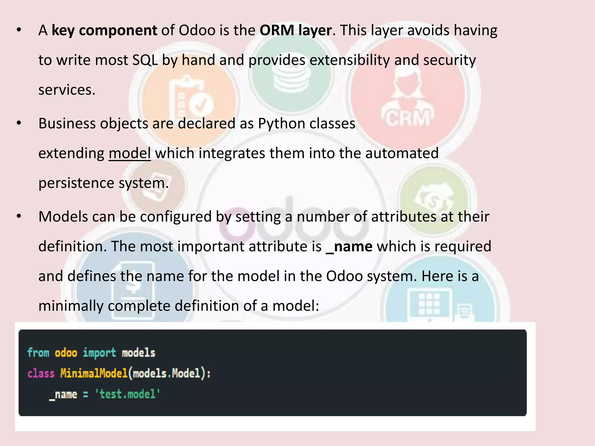 • A key component of Odoo is the ORM layer. This layer avoids having
to write most SQL by hand and provides extensibility and security
services.
• Business objects are declared as Python classes
extending model which integrates them into the automated
persistence system.
• Models can be configured by setting a number of attributes at their
definition. The most important attribute is _name which is required
and defines the name for the model in the Odoo system. Here is a
minimally complete definition of a model:
 