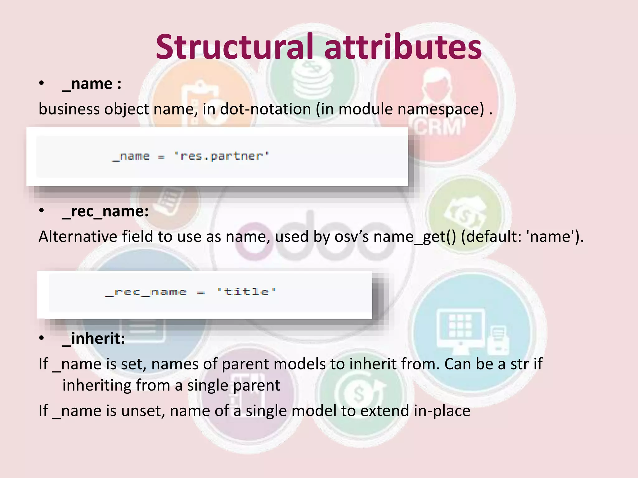 Structural attributes
• _name :
business object name, in dot-notation (in module namespace) .
• _rec_name:
Alternative field to use as name, used by osv’s name_get() (default: 'name').
• _inherit:
If _name is set, names of parent models to inherit from. Can be a str if
inheriting from a single parent
If _name is unset, name of a single model to extend in-place
 
