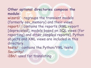 Other optional directories compose the
module:
wizard/ : regroups the transient models
(formerly osv_memory) and their views.
report/ : contains the reports (RML report
[deprecated], models based on SQL views (for
reporting) and other complex reports). Python
objects and XML views are included in this
directory.
tests/ : contains the Python/YML tests
Security/
i18n/: used for translating
 