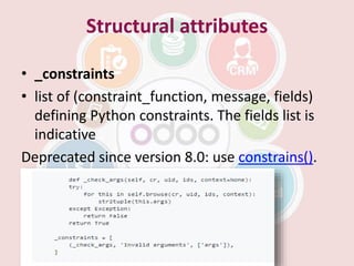 Structural attributes
• _constraints
• list of (constraint_function, message, fields)
defining Python constraints. The fields list is
indicative
Deprecated since version 8.0: use constrains().
 