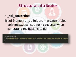 Structural attributes
• _sql_constraints
list of (name, sql_definition, message) triples
defining SQL constraints to execute when
generating the backing table
 