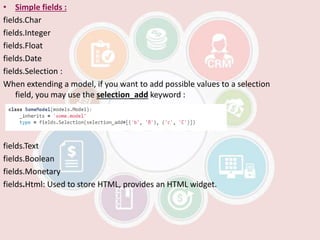 • Simple fields :
fields.Char
fields.Integer
fields.Float
fields.Date
fields.Selection :
When extending a model, if you want to add possible values to a selection
field, you may use the selection_add keyword :
fields.Text
fields.Boolean
fields.Monetary
fields.Html: Used to store HTML, provides an HTML widget.
 