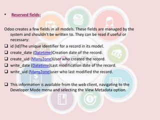 • Reserved fields:
Odoo creates a few fields in all models. These fields are managed by the
system and shouldn't be written to. They can be read if useful or
necessary:
 id (Id)The unique identifier for a record in its model.
 create_date (Datetime)Creation date of the record.
 create_uid (Many2one)User who created the record.
 write_date (Datetime)Last modification date of the record.
 write_uid (Many2one)user who last modified the record.
 This information is available from the web client, navigating to the
Developer Mode menu and selecting the View Metadata option.
 