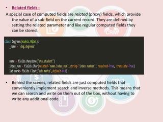 • Related fields :
A special case of computed fields are related (proxy) fields, which provide
the value of a sub-field on the current record. They are defined by
setting the related parameter and like regular computed fields they
can be stored.
• Behind the scenes, related fields are just computed fields that
conveniently implement search and inverse methods. This means that
we can search and write on them out of the box, without having to
write any additional code.
 