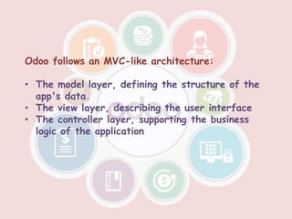 Odoo follows an MVC-like architecture:
• The model layer, defining the structure of the
app's data.
• The view layer, describing the user interface
• The controller layer, supporting the business
logic of the application
 