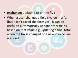 • onchange: updating UI on the fly :
• When a user changes a field's value in a form
(but hasn't saved the form yet), it can be
useful to automatically update other fields
based on that value e.g. updating a final total
when the tax is changed or a new invoice line
is added.
 