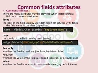 • Common attributes :
There are many attributes may be provided when instantiating a
field as a common attributes :
String :
the label of the field seen by users (string); if not set, the ORM takes
the field name in the class (capitalized).
Help:
the tooltip of the field seen by users (string)
Readonly:
whether the field is readonly (boolean, by default False)
Required:
whether the value of the field is required (boolean, by default False)
Index:
whether the field is indexed in database (boolean, by default False)
Common fields attributes
 