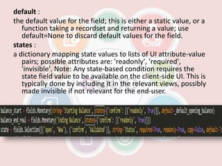 default :
the default value for the field; this is either a static value, or a
function taking a recordset and returning a value; use
default=None to discard default values for the field.
states :
a dictionary mapping state values to lists of UI attribute-value
pairs; possible attributes are: 'readonly', 'required',
'invisible'. Note: Any state-based condition requires the
state field value to be available on the client-side UI. This is
typically done by including it in the relevant views, possibly
made invisible if not relevant for the end-user.
 
