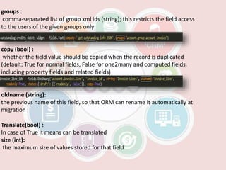 groups :
comma-separated list of group xml ids (string); this restricts the field access
to the users of the given groups only
copy (bool) :
whether the field value should be copied when the record is duplicated
(default: True for normal fields, False for one2many and computed fields,
including property fields and related fields)
oldname (string):
the previous name of this field, so that ORM can rename it automatically at
migration
Translate(bool) :
In case of True it means can be translated
size (int):
the maximum size of values stored for that field
 