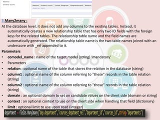 3.Many2many :
At the database level, it does not add any columns to the existing tables. Instead, it
automatically creates a new relationship table that has only two ID fields with the foreign
keys for the related tables. The relationship table name and the field names are
automatically generated. The relationship table name is the two table names joined with an
underscore with _rel appended to it.
Parameters
• comodel_name : name of the target model (string) ‘mandatory’
• Parameters
• relation : optional name of the table that stores the relation in the database (string)
• column1 : optional name of the column referring to "these" records in the table relation
(string)
• column2 : optional name of the column referring to "those" records in the table relation
(string)
• domain : an optional domain to set on candidate values on the client side (domain or string)
• context : an optional context to use on the client side when handling that field (dictionary)
• limit : optional limit to use upon read (integer)
 