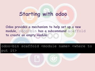 Odoo provides a mechanism to help set up a new
module, odoo-bin has a subcommand scaffold
to create an empty module:
odoo-bin scaffold <module name> <where to
put it>
Starting with odoo
 