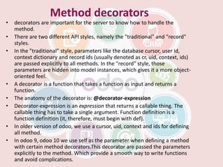 Method decorators
• decorators are important for the server to know how to handle the
method.
• There are two different API styles, namely the "traditional" and "record"
styles.
• In the "traditional" style, parameters like the database cursor, user id,
context dictionary and record ids (usually denoted as cr, uid, context, ids)
are passed explicitly to all methods. In the "record" style, those
parameters are hidden into model instances, which gives it a more object-
oriented feel.
• A decorator is a function that takes a function as input and returns a
function.
• The anatomy of the decorator is: @decorator-expression
• Decorator-expression is an expression that returns a callable thing. The
callable thing has to take a single argument. Function definition is a
function definition (it, therefore, must begin with def).
• In older version of odoo, we use a cursor, uid, context and ids for defining
all method.
• In odoo 9, odoo 10 we use self as the parameter when defining a method
with certain method decorators.This decorator are passed the parameters
explicitly to the method. Which provide a smooth way to write functions
and avoid complications.
 