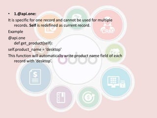 • 1.@api.one:
It is specific for one record and cannot be used for multiple
records. Self is redefined as current record.
Example
@api.one
def get_product(self):
self.product_name = ‘desktop’
This function will automatically write product name field of each
record with ‘desktop’.
 