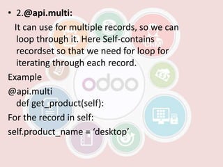• 2.@api.multi:
It can use for multiple records, so we can
loop through it. Here Self-contains
recordset so that we need for loop for
iterating through each record.
Example
@api.multi
def get_product(self):
For the record in self:
self.product_name = ‘desktop’
 