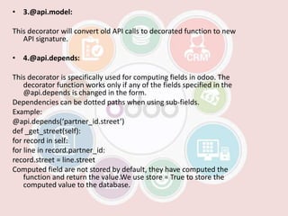 • 3.@api.model:
This decorator will convert old API calls to decorated function to new
API signature.
• 4.@api.depends:
This decorator is specifically used for computing fields in odoo. The
decorator function works only if any of the fields specified in the
@api.depends is changed in the form.
Dependencies can be dotted paths when using sub-fields.
Example:
@api.depends(‘partner_id.street’)
def _get_street(self):
for record in self:
for line in record.partner_id:
record.street = line.street
Computed field are not stored by default, they have computed the
function and return the value.We use store = True to store the
computed value to the database.
 