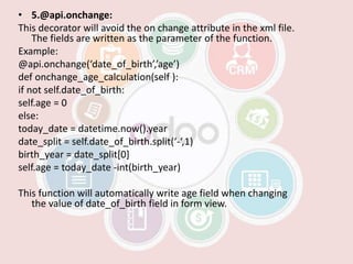 • 5.@api.onchange:
This decorator will avoid the on change attribute in the xml file.
The fields are written as the parameter of the function.
Example:
@api.onchange(‘date_of_birth’,’age’)
def onchange_age_calculation(self ):
if not self.date_of_birth:
self.age = 0
else:
today_date = datetime.now().year
date_split = self.date_of_birth.split(‘-‘,1)
birth_year = date_split[0]
self.age = today_date -int(birth_year)
This function will automatically write age field when changing
the value of date_of_birth field in form view.
 