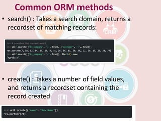Common ORM methods
• search() : Takes a search domain, returns a
recordset of matching records:
• create() : Takes a number of field values,
and returns a recordset containing the
record created
 
