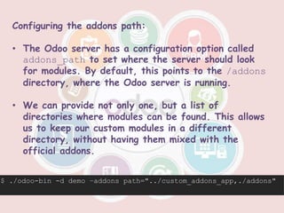 Configuring the addons path:
• The Odoo server has a configuration option called
addons_path to set where the server should look
for modules. By default, this points to the /addons
directory, where the Odoo server is running.
• We can provide not only one, but a list of
directories where modules can be found. This allows
us to keep our custom modules in a different
directory, without having them mixed with the
official addons.
$ ./odoo-bin -d demo –addons path="../custom_addons_app,./addons"
 
